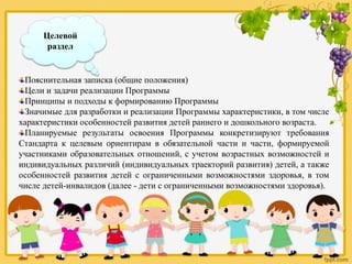 Целевой
раздел
Пояснительная записка (общие положения)
Цели и задачи реализации Программы
Принципы и подходы к формированию Программы
Значимые для разработки и реализации Программы характеристики, в том числе
характеристики особенностей развития детей раннего и дошкольного возраста.
Планируемые результаты освоения Программы конкретизируют требования
Стандарта к целевым ориентирам в обязательной части и части, формируемой
участниками образовательных отношений, с учетом возрастных возможностей и
индивидуальных различий (индивидуальных траекторий развития) детей, а также
особенностей развития детей с ограниченными возможностями здоровья, в том
числе детей-инвалидов (далее - дети с ограниченными возможностями здоровья).
 