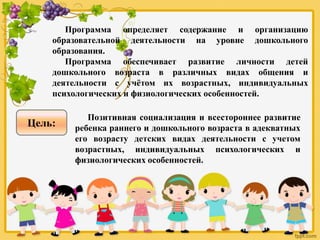 Программа определяет содержание и организацию
образовательной деятельности на уровне дошкольного
образования.
Программа обеспечивает развитие личности детей
дошкольного возраста в различных видах общения и
деятельности с учётом их возрастных, индивидуальных
психологических и физиологических особенностей.
Позитивная социализация и всестороннее развитие
ребенка раннего и дошкольного возраста в адекватных
его возрасту детских видах деятельности с учетом
возрастных, индивидуальных психологических и
физиологических особенностей.
Цель:
 