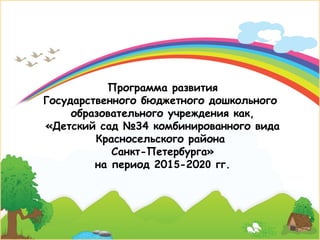 Программа развития
Государственного бюджетного дошкольного
образовательного учреждения как,
«Детский сад №34 комбинированного вида
Красносельского района
Санкт-Петербурга»
на период 2015-2020 гг.
 