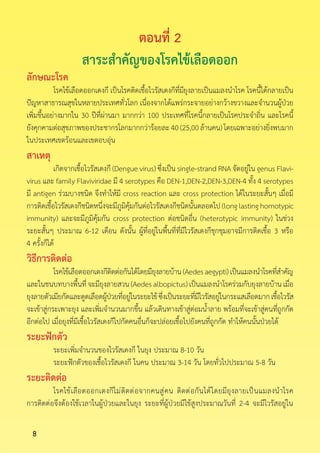 8
ตอนที่ 2
สาระส�ำคัญของโรคไข้เลือดออก
ลักษณะโรค
	 โรคไข้เลือดออกเดงกี เป็นโรคติดเชื้อไวรัสเดงกีที่มียุงลายเป็นแมลงน�ำโรค โรคนี้ได้กลายเป็น
ปัญหาสาธารณสุขในหลายประเทศทั่วโลก เนื่องจากได้แพร่กระจายอย่างกว้างขวางและจ�ำนวนผู้ป่วย
เพิ่มขึ้นอย่างมากใน 30 ปีที่ผ่านมา มากกว่า 100 ประเทศที่โรคนี้กลายเป็นโรคประจ�ำถิ่น และโรคนี้
ยังคุกคามต่อสุขภาพของประชากรโลกมากกว่าร้อยละ40(25,00ล้านคน)โดยเฉพาะอย่างยิ่งพบมาก
ในประเทศเขตร้อนและเขตอบอุ่น
สาเหตุ
	 เกิดจากเชื้อไวรัสเดงกี (Dengue virus) ซึ่งเป็น single-strand RNA จัดอยู่ใน genus Flavi-
virus และ family Flaviviridae มี 4 serotypes คือ DEN-1,DEN-2,DEN-3,DEN-4 ทั้ง 4 serotypes
มี antigen ร่วมบางชนิด จึงท�ำให้มี cross reaction และ cross protection ได้ในระยะสั้นๆ เมื่อมี
การติดเชื้อไวรัสเดงกีชนิดหนึ่งจะมีภูมิคุ้มกันต่อไวรัสเดงกีชนิดนั้นตลอดไป(longlastinghomotypic
immunity) และจะมีภูมิคุ้มกัน cross protection ต่อชนิดอื่น (heterotypic immunity) ในช่วง
ระยะสั้นๆ ประมาณ 6-12 เดือน ดังนั้น ผู้ที่อยู่ในพื้นที่ที่มีไวรัสเดงกีชุกชุมอาจมีการติดเชื้อ 3 หรือ
4 ครั้งก็ได้
วิธีการติดต่อ
	 โรคไข้เลือดออกเดงกีติดต่อกันได้โดยมียุงลายบ้าน(Aedesaegypti)เป็นแมลงน�ำโรคที่ส�ำคัญ
และในชนบทบางพื้นที่จะมียุงลายสวน(Aedesalbopictus)เป็นแมลงน�ำโรคร่วมกับยุงลายบ้านเมื่อ
ยุงลายตัวเมียกัดและดูดเลือดผู้ป่วยที่อยู่ในระยะไข้ซึ่งเป็นระยะที่มีไวรัสอยู่ในกระแสเลือดมากเชื้อไวรัส
จะเข้าสู่กระเพาะยุง และเพิ่มจ�ำนวนมากขึ้น แล้วเดินทางเข้าสู่ต่อมน�้ำลาย พร้อมที่จะเข้าสู่คนที่ถูกกัด
อีกต่อไป เมื่อยุงที่มีเชื้อไวรัสเดงกีไปกัดคนอื่นก็จะปล่อยเชื้อไปยังคนที่ถูกกัด ท�ำให้คนนั้นป่วยได้
ระยะฟักตัว
	 ระยะเพิ่มจ�ำนวนของไวรัสเดงกี ในยุง ประมาณ 8-10 วัน
	 ระยะฟักตัวของเชื้อไวรัสเดงกี ในคน ประมาณ 3-14 วัน โดยทั่วไปประมาณ 5-8 วัน
ระยะติดต่อ
	 โรคไข้เลือดออกเดงกีไม่ติดต่อจากคนสู่คน ติดต่อกันได้โดยมียุงลายเป็นแมลงน�ำโรค
การติดต่อจึงต้องใช้เวลาในผู้ป่วยและในยุง ระยะที่ผู้ป่วยมีไข้สูงประมาณวันที่ 2-4 จะมีไวรัสอยู่ใน
 