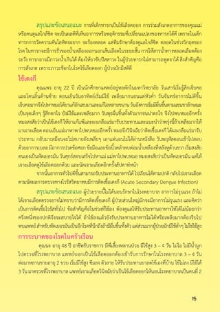 15
สรุปและข้อเสนอแนะ การที่เด็กทารกเป็นไข้เลือดออก การร่วมสังเกตอาการของคุณแม่
หรือคนดูแลใกล้ชิด จะเป็นผลดีที่เห็นอาการหรือพฤติกรรมที่เปลี่ยนแปลงของทารกได้ดี เพราะในเด็ก
ทารกการวัดความดันโลหิตจะยาก จะร้องตลอด แต่ทีมรักษาต้องดูแลใกล้ชิด ตลอดในช่วงวิกฤตของ
โรค ในทารกจะมีการรั่วของน�้ำเหลืองออกนอกเส้นเลือดในระยะสั้น การให้สารน�้ำทางหลอดเลือดต้อง
ระวัง ทารกอาจมีภาวะน�้ำเกินได้ ต้องให้ยาขับปัสสาวะ ในผู้ป่วยทารกไม่สามารถพูดจาได้ สิ่งส�ำคัญคือ
การสังเกต เพราะภาวะช็อกในโรคไข้เลือดออก ผู้ป่วยมักมีสติดี
ไข้เดงกี
	 คุณแพร อายุ 22 ปี เป็นนักศึกษาแพทย์อยู่หอพักในมหาวิทยาลัย วันเสาร์เริ่มรู้สึกเจ็บคอ
และโคนลิ้นด้านซ้าย ตอนเย็นวันอาทิตย์เริ่มมีไข้ เพลียมากนอนแต่หัวค�่ำ วันจันทร์อาการไม่ดีขึ้น
เจ็บคอมากจึงไปหาหมอได้ยาแก้อักเสบมาและแก้ไอหลายขนานวันอังคารเริ่มมีผื่นขึ้นตามแขนขาลักษณะ
เป็นจุดเล็กๆ รู้สึกตกใจ ยังมีไข้และเพลียมาก วันพุธผื่นขึ้นทั้งตัวมากจนน่าตกใจ จึงไปพบหมออีกครั้ง
หมอสงสัยว่าเป็นไข้เดงกีให้ยาแก้แพ้และผงเกลือแร่มารับประทานและแนะน�ำว่าพรุ่งนี้ถ้าเพลียมากให้
มาเจาะเลือด ตอนเย็นแม่มาหาพาไปพบหมออีกครั้ง หมอจึงวินิจฉัยว่าติดเชื้อเดงกี ได้ผงเกลือแร่มารับ
ประทาน กลับมาเหมือนจะไม่สบายยังเพลียๆ เอาแต่นอนไม่ได้อ่านหนังสือ วันพฤหัสตอนเช้าไปสอบ
ด้วยอาการเบลอมีอาการปวดข้อศอกข้อมือและข้อนิ้วคล�ำพบต่อมน�้ำเหลืองที่หลังหูด้านขวาเริ่มสงสัย
ตนเองเป็นหัดเยอรมันวันศุกร์สอบเสร็จไปหาแม่แม่พาไปพบหมอหมอสงสัยว่าเป็นหัดเยอรมันแต่ให้
เจาะเลือดดูไข้เลือดออกด้วย และนัดเจาะเลือดอีกครั้งสัปดาห์หน้า
	 จากนั้นอาการทั่วไปดีขึ้นสามารถรับประทานอาหารได้ไปเรียนได้ตามปกติกลับไปเจาะเลือด
ตามนัดผลการตรวจทางไวรัสวิทยาพบมีการติดเชื้อเดงกี (Acute Secondary Dengue Infection)
	 สรุปและข้อเสนอแนะ ผู้ป่วยรายนี้ไม่ได้นอนรักษาในโรงพยาบาล อาการไม่รุนแรง ถ้าไม่
ได้เจาะเลือดตรวจอาจไม่ทราบว่ามีการติดเชื้อเดงกี ผู้ป่วยส่วนใหญ่มักจะมีอาการไม่รุนแรง และคิดว่า
เป็นการติดเชื้อไวรัสทั่วไป ข้อส�ำคัญคือในช่วงที่ไข้ลง ต้องดูแลให้รับประทานอาหารให้ได้ไม่น้อยกว่า
ครึ่งหนึ่งของปกติจึงจะสบายใจได้ ถ้าไข้ลงแล้วยังรับประทานอาหารไม่ได้หรือเพลียมากต้องรีบไป
พบแพทย์ส�ำหรับหัดเยอรมันเป็นอีกโรคที่นึกถึงถ้ามีผื่นขึ้นทั้งตัวแต่ส่วนมากผู้ป่วยมักมีไข้ต�่ำๆไม่ใช่ไข้สูง
การระบาดของโรคในครัวเรือน
คุณนะ อายุ 48 ปี อาชีพรับราชการ มีพี่เลี้ยงหลานป่วย มีไข้สูง 3 – 4 วัน ไม่ไอ ไม่มีน�้ำมูก
ไปตรวจที่โรงพยาบาล แพทย์บอกเป็นไข้เลือดออกต้องเข้ารับการรักษาในโรงพยาบาล 3 – 4 วัน
ต่อมาหลานชายอายุ 2 ขวบ เริ่มมีไข้สูง ซึมลง ตัวลาย ให้รับประทานยาลดไข้เองที่บ้าน ไข้ไม่ลง มีไข้ได้
3วันมาตรวจที่โรงพยาบาลแพทย์เจาะเลือดวินิจฉัยว่าเป็นไข้เลือดออกให้นอนโรงพยาบาลเป็นคนที่2
 
