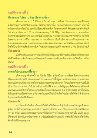 24
กรณีศึกษารายที่ 8
บิดามารดาไม่ทราบว่าลูกมีอาการช็อก
	 เด็กชายเอกอายุ 7 ปี มีไข้มา 4 วัน หน้าแดง ปวดศีรษะ รับประทานอาหารได้น้อยลง
ไปโรงเรียนทุกวันมารดาให้ยาลดไข้เอง ไม่ได้พาไปรักษาที่ใด ไข้ลดเฉพาะหลังรับประทานยา เย็นวันนี้
หลังจากกลับจากโรงเรียน เอกตัวไม่ร้อนแต่ยังดูเพลียๆ ไม่เล่นตามปกติ รับประทานอาหารเย็นได้
3-4 ค�ำเวลาประมาณ 1.00 น. น้องของเอกอายุ 3 ปี มีไข้สูง ร้องไห้งอแงมาก มารดาและบิดา
ต้องพาน้องไปโรงพยาบาล เนื่องจากไม่มีใครอยู่บ้าน จึงต้องพาเอกไปโรงพยาบาลด้วย พอไปถึง
โรงพยาบาลระหว่างที่น้องรอหมอตรวจ เอกเพลียมาก มือเท้าเย็น พยาบาลจึงสอบถามมารดา
ถึงอาการของเอกและตรวจพบว่าเอกมีภาวะช็อกจึงรายงานแพทย์ แพทย์ได้ให้การช่วยเหลือทันที
โดยให้น�้ำเกลือทางเส้นเลือดด�ำเร็วๆ ในช่วงแรกและเอกนอนโรงพยาบาล 2 วัน จึงกลับบ้านได้
ข้อควรระวัง
	 เมื่อผู้ป่วยไข้ลงและมีอาการเพลียให้คิดถึงโรคไข้เลือดออกที่มีภาวะช็อกให้รีบน�ำส่งโรงพยาบาล
ทันทีโชคดีของเอกที่มาโรงพยาบาลกับครอบครัวและพยาบาลสังเกตเห็นและสามารถวินิจฉัยภาวะช็อก
ได้ทันที
กรณีศึกษารายที่ 9
อาการไม่รุนแรงแต่เสี่ยงสูง
	 เด็กชายอายุ 9 ปี น�้ำหนัก 63 กิโลกรัม มีไข้มา 3 วัน หน้าแดง ปวดศีรษะ รับประทานอาหาร
ได้น้อยมารดาให้ยาลดไข้ไข้ลดเฉพาะหลังรับประทานยาวันนี้ไข้สูงมารดาจึงพามาโรงพยาบาลพยาบาล
รัดแขนไม่พบจุดเลือดออกแพทย์ให้เจาะเลือดตรวจพบความผิดปกติจึงให้นอนโรงพยาบาลวันรุ่งขึ้นไข้
เริ่มลงรับประทานอาหารได้ไม่มาก ดื่มน�้ำเกลือได้ดี พยาบาลวัดสัญญาณชีพไม่พบความผิดปกติ
แพทย์เจาะเลือดที่ปลายนิ้วเป็นระยะๆไม่ได้ให้น�้ำเกลือทางเส้นเลือดขับถ่ายปัสสาวะได้ดีจากนั้นเริ่มคัน
ที่มือและเท้านอนโรงพยาบาล 2 วัน แพทย์อนุญาตให้กลับบ้าน โดยวินิจฉัยว่าเป็นไข้เดงกี ซึ่งมีอาการ
ไม่รุนแรงเหมือนโรคไข้เลือดออก
ข้อควรระวัง
	 การรัดแขนซึ่งเป็นตัวช่วยในการวินิจฉัยโรคไข้เลือดออกในผู้ป่วยอ้วนอาจไม่พบจุดเลือดออก
ผู้ป่วยเหล่านี้เป็นกลุ่มเสี่ยงสูง ต้องได้รับการดูแลอย่างใกล้ชิด จนกว่าไข้จะลงโดยไม่ใช้ยาลดไข้ไม่น้อย
กว่า 24 ชั่วโมง และผู้ป่วยรับประทานอาหารได้ไม่น้อยกว่าครึ่งหนึ่งของปกติ สดชื่นขึ้น เล่นได้ พูดคุย
ได้ตามปกติ มีการขับถ่ายปัสสาวะทุก 4-6 ชั่วโมงจึงจะถือว่าปลอดภัย การติดเชื้อไวรัสเดงกีไม่จ�ำเป็น
ต้องเป็นไข้เลือดออกทุกราย
 