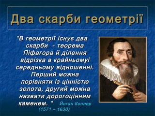 Два скарби геометріїДва скарби геометрії
““В геометрії існує дваВ геометрії існує два
скарби - теоремаскарби - теорема
Піфагора й діленняПіфагора й ділення
відрізка в крайньомуівідрізка в крайньомуі
середньому відношенні.середньому відношенні.
Перший можнаПерший можна
порівняти із цінністюпорівняти із цінністю
золота, другий можназолота, другий можна
назвати дорогоціннимназвати дорогоцінним
каменем. “каменем. “ Йоган КеплерЙоган Кеплер
(1571 – 1630)(1571 – 1630)
 