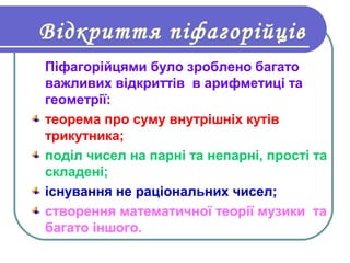 Відкриття піфагорійців
Піфагорійцями було зроблено багато
важливих відкриттів в арифметиці та
геометрії:
теорема про суму внутрішніх кутів
трикутника;
поділ чисел на парні та непарні, прості та
складені;
існування не раціональних чисел;
створення математичної теорії музики та
багато іншого.
 