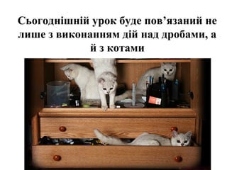Сьогоднішній урок буде пов’язаний не
лише з виконанням дій над дробами, а
й з котами
 