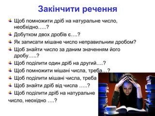 Закінчити речення
Щоб помножити дріб на натуральне число,
необхідно…..?
Добутком двох дробів є….?
Як записати мішане число неправильним дробом?
Щоб знайти число за даним значенням його
дробу…..?
Щоб поділити один дріб на другий….?
Щоб помножити мішані числа, треба…?
Щоб поділити мішані числа, треба …?
Щоб знайти дріб від числа …..?
Щоб поділити дріб на натуральне
число, неохідно ….?
 