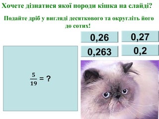 0,26 0,27
0,263 0,2
Хочете дізнатися якої породи кішка на слайді?
Подайте дріб у вигляді десяткового та округліть його
до сотих!
 