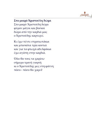 Στο μικρό Χριστούλη δώρα
Στο μικρό Χριστούλη δώρα
φέραν μάγοι και βοσκοί
δώρα από την καρδιά μας
ο Χριστούλης καρτερεί.
Κι έχω πέντε στρατιωτάκια
και μπισκότα τρία κουτιά
και για τα φτωχά αδελφάκια
έχω αγάπη στην καρδιά.
Όλα θα τους τα χαρίσω
σήμερα τρανή γιορτή
κι ο Χριστούλης μες στη φάτνη
πόσο - πόσο θα χαρεί!
 