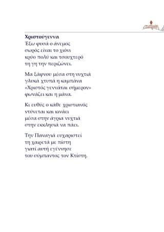 Χριστούγεννα
Έξω φυσά ο άνεμος
σωρός είναι το χιόνι
κρύο πολύ και τσουχτερό
τη γη την περιζώνει.
Μα ξάφνου μέσα στη νυχτιά
γλυκά χτυπά η καμπάνα
«Χριστός γεννάται σήμερον»
φωνάζει και η μάνα.
Κι ευθύς ο κάθε χριστιανός
ντύνεται και κινάει
μέσα στην άγρια νυχτιά
στην εκκλησιά να πάει.
Την Παναγιά ευχαριστεί
τη χαιρετά με πίστη
γιατί αυτή εγέννησε
του σύμπαντος τον Κτίστη.
 