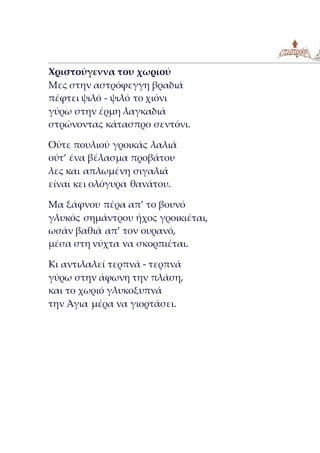 Χριστούγεννα του χωριού
Μες στην αστρόφεγγη βραδιά
πέφτει ψιλό - ψιλό το χιόνι
γύρω στην έρμη λαγκαδιά
στρώνοντας κάτασπρο σεντόνι.
Ούτε πουλιού γροικάς λαλιά
ούτ’ ένα βέλασμα προβάτου
λες και απλωμένη σιγαλιά
είναι κει ολόγυρα θανάτου.
Μα ξάφνου πέρα απ’ το βουνό
γλυκός σημάντρου ήχος γροικιέται,
ωσάν βαθιά απ’ τον ουρανό,
μέσα στη νύχτα να σκορπιέται.
Κι αντιλαλεί τερπνά - τερπνά
γύρω στην άφωνη την πλάση,
και το χωριό γλυκοξυπνά
την Άγια μέρα να γιορτάσει.
 