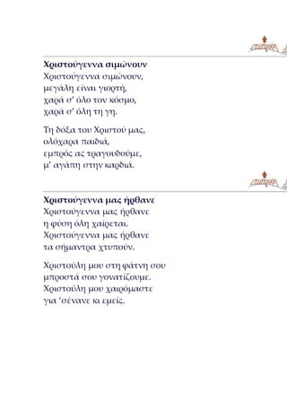 Χριστούγεννα σιμώνουν
Χριστούγεννα σιμώνουν,
μεγάλη είναι γιορτή,
χαρά σ’ όλο τον κόσμο,
χαρά σ’ όλη τη γη.
Τη δόξα του Χριστού μας,
ολόχαρα παιδιά,
εμπρός ας τραγουδούμε,
μ’ αγάπη στην καρδιά.
Χριστούγεννα μας ήρθανε
Χριστούγεννα μας ήρθανε
η φύση όλη χαίρεται.
Χριστούγεννα μας ήρθανε
τα σήμαντρα χτυπούν.
Χριστούλη μου στη φάτνη σου
μπροστά σου γονατίζουμε.
Χριστούλη μου χαιρόμαστε
για ‘σένανε κι εμείς.
 