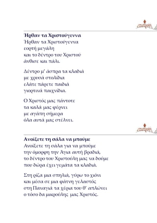 Ήρθαν τα Χριστούγεννα
Ήρθαν τα Χριστούγεννα
εορτή μεγάλη
και το δέντρο του Χριστού
άνθισε και πάλι.
Δέντρο μ’ άσπρα τα κλαδιά
με χρυσά στολίδια
ελάτε πάρετε παιδιά
γιορτινά παιχνίδια.
Ο Χριστός μας πάντοτε
τα καλά μας φέρνει
με αγάπη σήμερα
όλα αυτά μας στέλνει.
Ανοίξετε τη σάλα να μπούμε
Ανοίξετε τη σάλα για να μπούμε
την όμορφη την Άγια αυτή βραδιά,
το δέντρο του Χριστούλη μας να δούμε
που δώρα έχει γεμάτα τα κλαδιά.
Στη ρίζα μια σπηλιά, γύρω το χιόνι
και μέσα σε μια φάτνη γελαστός
στη Παναγιά τα χέρια του θ’ απλώνει
ο τόσο δα μικρούλης μας Χριστός.
 