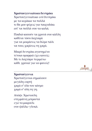 Χριστουγεννιάτικο δεντράκι
Χριστουγεννιάτικο εσύ δεντράκι
με τα κεράκια τα πολλά
τι θα μου φέρεις για παιχνιδάκι
απ’ τα πολλά σου τα καλά;
Παιδιά κοιτούν τα χρυσά σου κάλλη
καθένα τόσο λαχταρά
για να μοιράσεις τα δώρα πάλι
να τους χαρίσεις τη χαρά.
Μικρό δεντράκι αγαπημένο
τέτοια ομορφιά έχει κανείς;
Με τι λαχτάρα περιμένω
κάθε χρονιά για να φανείς!
Χριστούγεννα
Χριστούγεννα σημαίνουν
μεγάλη εορτή
χαρά σ’ όλο τον κόσμο
χαρά σ’ όλη τη γη.
Απόψε Χριστούλη
στη φάτνη μπροστά
εγώ το μικρούλι
σου ψάλλω γλυκά.
 
