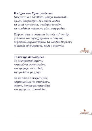 Η νύχτα των Χριστουγέννων
Νύχτωσε κι απλώθηκε, μαύρο το σκοτάδι
η ζωή, βουβάθηκε, δεν ακούς λαλιά
τα νερά παγώσανε, στάθηκε το χιόνι
τα πουλάκια τρέμουνε μέσα στη φωλιά.
Ξάφνου στα μεσούρανα έλαμψε εν’ αστέρι
γελαστό και πρόσχαρο σαν αυγερινός
οι βοσκοί ξαφνιάστηκαν, τα κλαδιά λυγίζουν
κι άνοιξε ολόλαμπρος, πάλι ο ουρανός.
Το δέντρο στολισμένο
Το δέντρο στολισμένο,
καμαρώνει φουντωμένο,
και τριγύρω τα παιδιά,
τραγουδάνε με χαρά.
Τα φωτάκια του φωτίζουν,
καμπανούλες το στολίζουν,
φάτνη, άστρα και παιχνίδια,
και χρωματιστά στολίδια.
 