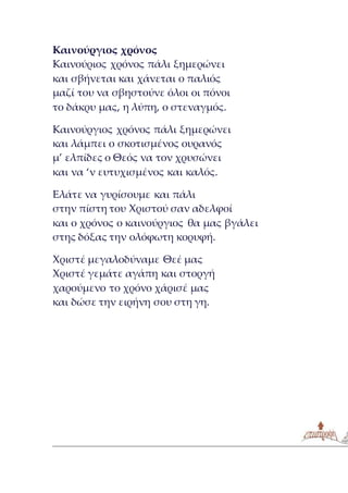 Καινούργιος χρόνος
Καινούριος χρόνος πάλι ξημερώνει
και σβήνεται και χάνεται ο παλιός
μαζί του να σβηστούνε όλοι οι πόνοι
το δάκρυ μας, η λύπη, ο στεναγμός.
Καινούργιος χρόνος πάλι ξημερώνει
και λάμπει ο σκοτισμένος ουρανός
μ’ ελπίδες ο Θεός να τον χρυσώνει
και να ‘ν ευτυχισμένος και καλός.
Ελάτε να γυρίσουμε και πάλι
στην πίστη του Χριστού σαν αδελφοί
και ο χρόνος ο καινούργιος θα μας βγάλει
στης δόξας την ολόφωτη κορυφή.
Χριστέ μεγαλοδύναμε Θεέ μας
Χριστέ γεμάτε αγάπη και στοργή
χαρούμενο το χρόνο χάρισέ μας
και δώσε την ειρήνη σου στη γη.
 
