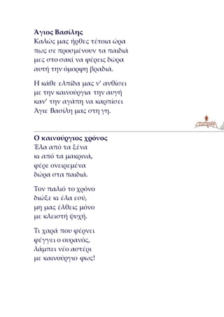 Άγιος Βασίλης
Καλώς μας ήρθες τέτοια ώρα
πως σε προσμένουν τα παιδιά
μες στο σακί να φέρεις δώρα
αυτή την όμορφη βραδιά.
Η κάθε ελπίδα μας ν’ ανθίσει
με την καινούργια την αυγή
καν’ την αγάπη να καρπίσει
Άγιε Βασίλη μας στη γη.
Ο καινούργιος χρόνος
Έλα από τα ξένα
κι από τα μακρινά,
φέρε ονειρεμένα
δώρα στα παιδιά.
Τον παλιό το χρόνο
διώξε κι έλα εσύ,
μη μας έλθεις μόνο
με κλειστή ψυχή.
Τι χαρά που φέρνει
φέγγει ο ουρανός,
λάμπει νέο αστέρι
με καινούργιο φως!
 
