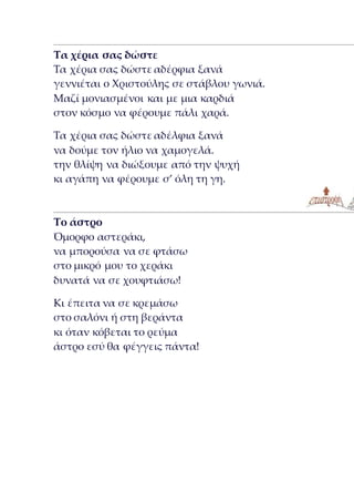 Τα χέρια σας δώστε
Τα χέρια σας δώστε αδέρφια ξανά
γεννιέται ο Χριστούλης σε στάβλου γωνιά.
Μαζί μονιασμένοι και με μια καρδιά
στον κόσμο να φέρουμε πάλι χαρά.
Τα χέρια σας δώστε αδέλφια ξανά
να δούμε τον ήλιο να χαμογελά.
την θλίψη να διώξουμε από την ψυχή
κι αγάπη να φέρουμε σ’ όλη τη γη.
Το άστρο
Όμορφο αστεράκι,
να μπορούσα να σε φτάσω
στο μικρό μου το χεράκι
δυνατά να σε χουφτιάσω!
Κι έπειτα να σε κρεμάσω
στο σαλόνι ή στη βεράντα
κι όταν κόβεται το ρεύμα
άστρο εσύ θα φέγγεις πάντα!
 