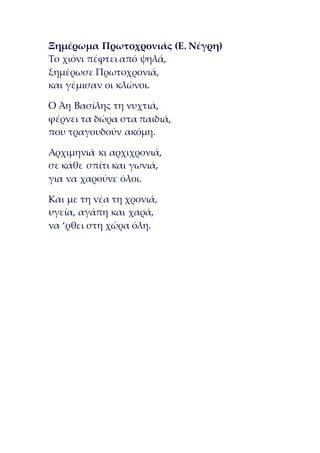 Ξημέρωμα Πρωτοχρονιάς (Ε. Νέγρη)
Το χιόνι πέφτει από ψηλά,
ξημέρωσε Πρωτοχρονιά,
και γέμισαν οι κλώνοι.
Ο Άη Βασίλης τη νυχτιά,
φέρνει τα δώρα στα παιδιά,
που τραγουδούν ακόμη.
Αρχιμηνιά κι αρχιχρονιά,
σε κάθε σπίτι και γωνιά,
για να χαρούνε όλοι.
Και με τη νέα τη χρονιά,
υγεία, αγάπη και χαρά,
να ‘ρθει στη χώρα όλη.
 
