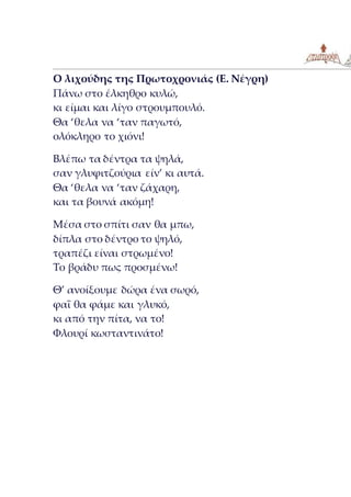 Ο λιχούδης της Πρωτοχρονιάς (Ε. Νέγρη)
Πάνω στο έλκηθρο κυλώ,
κι είμαι και λίγο στρουμπουλό.
Θα ‘θελα να ‘ταν παγωτό,
ολόκληρο το χιόνι!
Βλέπω τα δέντρα τα ψηλά,
σαν γλυφιτζούρια είν’ κι αυτά.
Θα ‘θελα να ‘ταν ζάχαρη,
και τα βουνά ακόμη!
Μέσα στο σπίτι σαν θα μπω,
δίπλα στο δέντρο το ψηλό,
τραπέζι είναι στρωμένο!
Το βράδυ πως προσμένω!
Θ’ ανοίξουμε δώρα ένα σωρό,
φαΐ θα φάμε και γλυκό,
κι από την πίτα, να το!
Φλουρί κωσταντινάτο!
 