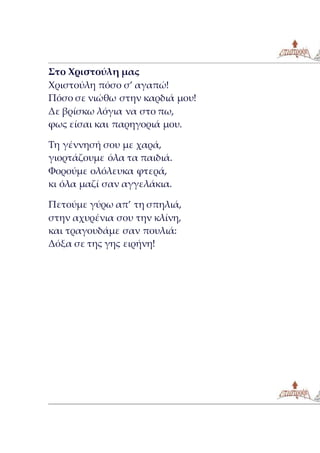 Στο Χριστούλη μας
Χριστούλη πόσο σ’ αγαπώ!
Πόσο σε νιώθω στην καρδιά μου!
Δε βρίσκω λόγια να στο πω,
φως είσαι και παρηγοριά μου.
Τη γέννησή σου με χαρά,
γιορτάζουμε όλα τα παιδιά.
Φορούμε ολόλευκα φτερά,
κι όλα μαζί σαν αγγελάκια.
Πετούμε γύρω απ’ τη σπηλιά,
στην αχυρένια σου την κλίνη,
και τραγουδάμε σαν πουλιά:
Δόξα σε της γης ειρήνη!
 