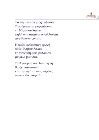 Τα σύμπαντα γιορτάζουνε
Τα σύμπαντα γιορτάζουνε
τη δόξα σου Χριστέ
ψηλά στα ουράνια αγάλλονται
αγγέλων στρατιαί.
Η κάθε ανθρώπινη φωνή
κάθε θνητού λαλιά
τη γέννησή σου ψάλλουνε
μεγάλε βασιλιά.
Το Άγιο φως σου δω στη γη
θα ζει παντοτινά
και την αγάπη στις καρδιές
αιώνια θα σκορπά.
 