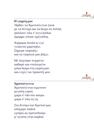 Η γιορτή μου
Ήρθαν τα Χριστούγεννα ξανά
με τα δέντρα και τα δώρα τα πολλά,
ψάλλουν όλα τ’ αγγελούδια
όμορφα γλυκά τραγούδια.
Χαίρομαι διπλά κι εγώ
γελαστά χοροπηδώ.
Σήμερα γιορτάζω
και τα γιορτινά μου βάζω.
Με λαχτάρα περιμένω
καθαρό και στολισμένο
χίλια δώρα στη γιορτή μου
και ευχές για προκοπή μου.
Χριστούγεννα
Χριστούγεννα σιμώνουν
μεγάλη εορτή
χαρά σ’ όλο τον κόσμο
χαρά σ’ όλη τη γη.
Στο δέντρο του Χριστού μας
ολόχαρα παιδιά
εμπρός ας τραγουδούμε
μ’ αγάπη στην καρδιά.
 