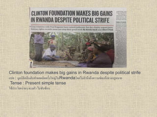 Clinton foundation makes big gains in Rwanda despite political strife
แปล : มูลนิธิคลินตันทำผลผลิตครั้งใหญ่ในRwandaโดยไม่คำนึงถึงควำมขัดแย้งทำงกฏหมำย
Tense : Present simple tense
ใช้ประโยคง่ำยๆ ตรงตัว ไม่ซับซ้อน
 
