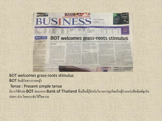 BOT welcomes grass-roots stimulus
BOT ยินดีรับชำวรำกหญ้ำ
Tense : Present simple tense
มีกำรใช้คำย่อ BOT ย่อมำจำก Bank of Thailand ซึ่งเป็นที่รู้จักกันในวงกำรธุรกิจหรือผู้อ่ำนหนังสือพิมพ์ธุรกิจ
บ่อยๆ ประโยคกระชับได้ใจควำม
 