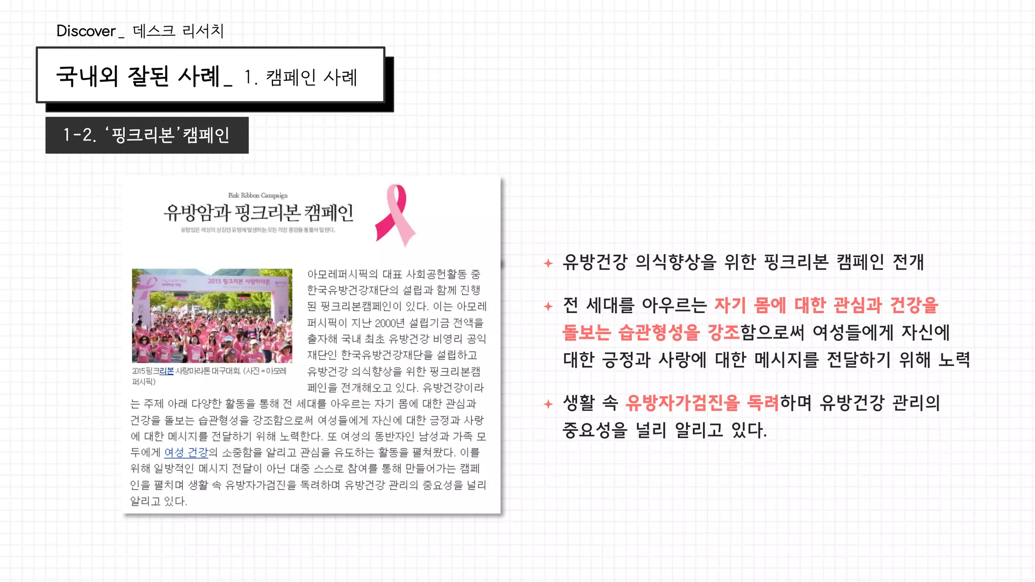 국내외 잘된 사례_ 1. 캠페인 사례
Discover_ 데스크 리서치
1-2. ‘핑크리본’캠페인
ª  유방건강 의식향상을 위한 핑크리본 캠페인 전개
ª  전 세대를 아우르는 자기 몸에 대한 관심과 건강을
돌보는 습관형성을 강조함으로써 여성들에게 자신에
대한 긍정과 사랑에 대한 메시지를 전달하기 위해 노력
ª  생활 속 유방자가검진을 독려하며 유방건강 관리의
중요성을 널리 알리고 있다.
 