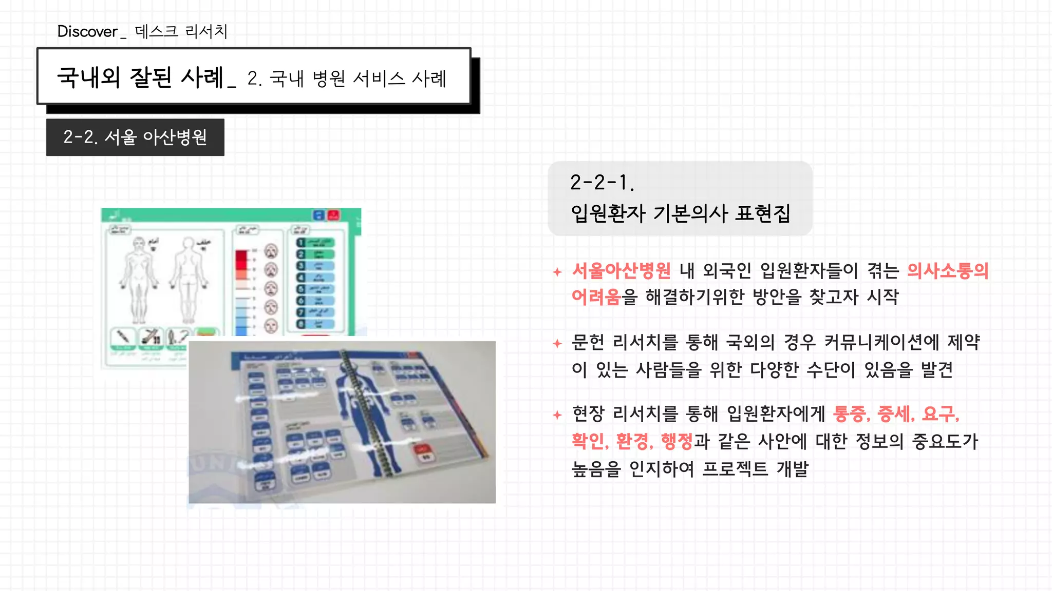 국내외 잘된 사례_ 2. 국내 병원 서비스 사례
Discover_ 데스크 리서치
2-2. 서울 아산병원
ª  서울아산병원 내 외국인 입원환자들이 겪는 의사소통의
어려움을 해결하기위한 방안을 찾고자 시작
ª  문헌 리서치를 통해 국외의 경우 커뮤니케이션에 제약
이 있는 사람들을 위한 다양한 수단이 있음을 발견
ª  현장 리서치를 통해 입원환자에게 통증, 증세, 요구,
확인, 환경, 행정과 같은 사안에 대한 정보의 중요도가
높음을 인지하여 프로젝트 개발
2-2-1.
입원환자 기본의사 표현집
 