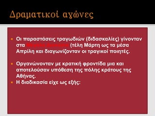  Οι παραστάσεις τραγωδιών (διδασκαλίες) γίνονταν
στα Μεγάλα Διονύσια (τέλη Μάρτη ως τα μέσα
Απρίλη και διαγωνίζονταν οι τραγικοί ποιητές.
 Οργανώνονταν με κρατική φροντίδα μια και
αποτελούσαν υπόθεση της πόλης κράτους της
Αθήνας.
 Η διαδικασία είχε ως εξής:
 