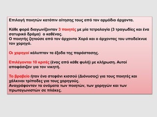 Επιλογή ποιητών κατόπιν αίτησης τους από τον αρμόδιο άρχοντα.
Κάθε φορά διαγωνίζονταν 3 ποιητές με μία τετραλογία (3 τραγωδίες και ένα
σατυρικό δράμα) ο καθένας.
Ο ποιητής ζητούσε από τον άρχοντα Χορό και ο άρχοντας του υποδείκνυε
τον χορηγό.
Οι χορηγοί κάλυπταν τα έξοδα της παράστασης.
Επιλέγονται 10 κριτές (ένας από κάθε φυλή) με κλήρωση. Αυτοί
αποφάσιζαν για τον νικητή.
Το βραβείο ήταν ένα στεφάνι κισσού (Διόνυσος) για τους ποιητές και
χάλκινοι τρίποδες για τους χορηγούς.
Αναγράφονταν τα ονόματα των ποιητών, των χορηγών και των
πρωταγωνιστών σε πλάκες.
 