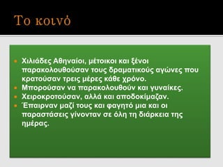  Χιλιάδες Αθηναίοι, μέτοικοι και ξένοι
παρακολουθούσαν τους δραματικούς αγώνες που
κρατούσαν τρεις μέρες κάθε χρόνο.
 Μπορούσαν να παρακολουθούν και γυναίκες.
 Χειροκροτούσαν, αλλά και αποδοκίμαζαν.
 Έπαιρναν μαζί τους και φαγητό μια και οι
παραστάσεις γίνονταν σε όλη τη διάρκεια της
ημέρας.
 