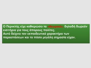 Ο Περικλής είχε καθιερώσει τα «θεωρικά», δηλαδή δωρεάν
εισιτήρια για τους άπορους πολίτες.
Αυτό δείχνει τον εκπαιδευτικό χαρακτήρα των
παραστάσεων και το πόσο μεγάλη σημασία είχαν.
 