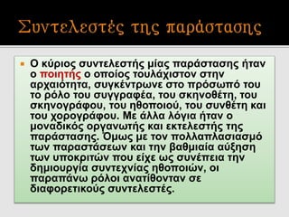  Ο κύριος συντελεστής μίας παράστασης ήταν
ο ποιητής ο οποίος τουλάχιστον στην
αρχαιότητα, συγκέντρωνε στο πρόσωπό του
το ρόλο του συγγραφέα, του σκηνοθέτη, του
σκηνογράφου, του ηθοποιού, του συνθέτη και
του χορογράφου. Με άλλα λόγια ήταν ο
μοναδικός οργανωτής και εκτελεστής της
παράστασης. Όμως με τον πολλαπλασιασμό
των παραστάσεων και την βαθμιαία αύξηση
των υποκριτών που είχε ως συνέπεια την
δημιουργία συντεχνίας ηθοποιών, οι
παραπάνω ρόλοι ανατίθονταν σε
διαφορετικούς συντελεστές.
 