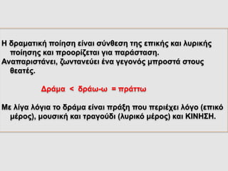 Η δραματική ποίηση είναι σύνθεση της επικής και λυρικής
ποίησης και προορίζεται για παράσταση.
Αναπαριστάνει, ζωντανεύει ένα γεγονός μπροστά στους
θεατές.
Δράμα < δράω-ω = πράττω
Με λίγα λόγια το δράμα είναι πράξη που περιέχει λόγο (επικό
μέρος), μουσική και τραγούδι (λυρικό μέρος) και ΚΙΝΗΣΗ.
 