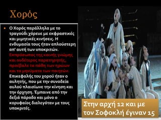  Ο Χορός παράλληλα με το
τραγούδι χόρευε με εκφραστικές
και μιμητικές κινήσεις. Η
ενδυμασία τους ήταν απλούστερη
απ' αυτή των υποκριτών.
Εκπρόσωπος της κοινής γνώμης
και ουδέτερος παρατηρητής,
προέβαλε τα πάθη των ηρώων
και τα μηνύματα των ποιητών.
Επικεφαλής του χορού ήταν ο
αυλητής, που με την συνοδεία
αυλού πλαισίωνε την κίνηση και
την όρχηση. Έμπαινε από την
δεξιά πάροδο και μόνο ο
κορυφαίος διαλεγόταν με τους
υποκριτές.
Στην αρχή 12 και με
τον Σοφοκλή έγιναν 15
 