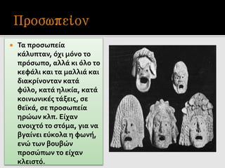  Τα προσωπεία
κάλυπταν, όχι μόνο το
πρόσωπο, αλλά κι όλο το
κεφάλι και τα μαλλιά και
διακρίνονταν κατά
φύλο, κατά ηλικία, κατά
κοινωνικές τάξεις, σε
θεϊκά, σε προσωπεία
ηρώων κλπ. Είχαν
ανοιχτό το στόμα, για να
βγαίνει εύκολα η φωνή,
ενώ των βουβών
προσώπων το είχαν
κλειστό.
 
