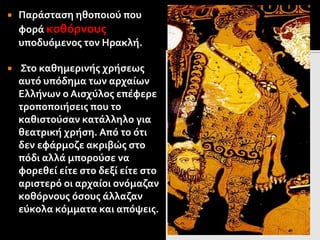  Παράσταση ηθοποιού που
φορά κοθόρνους
υποδυόμενος τον Ηρακλή.
 Στο καθημερινής χρήσεως
αυτό υπόδημα των αρχαίων
Ελλήνων ο Αισχύλος επέφερε
τροποποιήσεις που το
καθιστούσαν κατάλληλο για
θεατρική χρήση. Από το ότι
δεν εφάρμοζε ακριβώς στο
πόδι αλλά μπορούσε να
φορεθεί είτε στο δεξί είτε στο
αριστερό οι αρχαίοι ονόμαζαν
κοθόρνους όσους άλλαζαν
εύκολα κόμματα και απόψεις.
 