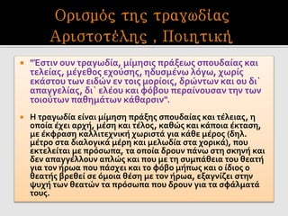  "Έστιν ουν τραγωδία, μίμησις πράξεως σπουδαίας και
τελείας, μέγεθος εχούσης, ηδυσμένω λόγω, χωρίς
εκάστου των ειδών εν τοις μορίοις, δρώντων και ου δι`
απαγγελίας, δι` ελέου και φόβου περαίνουσαν την των
τοιούτων παθημάτων κάθαρσιν".
 Η τραγωδία είναι μίμηση πράξης σπουδαίας και τέλειας, η
οποία έχει αρχή, μέση και τέλος, καθώς και κάποια έκταση,
με έκφραση καλλιτεχνική χωριστά για κάθε μέρος (δηλ.
μέτρο στα διαλογικά μέρη και μελωδία στα χορικά), που
εκτελείται με πρόσωπα, τα οποία δρουν πάνω στη σκηνή και
δεν απαγγέλλουν απλώς και που με τη συμπάθεια του θεατή
για τον ήρωα που πάσχει και το φόβο μήπως και ο ίδιος ο
θεατής βρεθεί σε όμοια θέση με τον ήρωα, εξαγνίζει στην
ψυχή των θεατών τα πρόσωπα που δρουν για τα σφάλματά
τους.
 