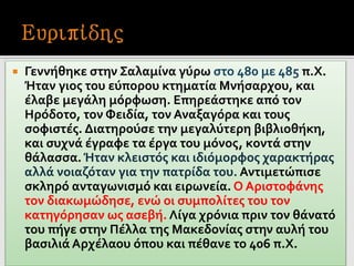  Γεννήθηκε στην Σαλαμίνα γύρω στο 480 με 485 π.Χ.
Ήταν γιος του εύπορου κτηματία Μνήσαρχου, και
έλαβε μεγάλη μόρφωση. Επηρεάστηκε από τον
Ηρόδοτο, τον Φειδία, τον Αναξαγόρα και τους
σοφιστές. Διατηρούσε την μεγαλύτερη βιβλιοθήκη,
και συχνά έγραφε τα έργα του μόνος, κοντά στην
θάλασσα. Ήταν κλειστός και ιδιόμορφος χαρακτήρας
αλλά νοιαζόταν για την πατρίδα του. Αντιμετώπισε
σκληρό ανταγωνισμό και ειρωνεία. Ο Αριστοφάνης
τον διακωμώδησε, ενώ οι συμπολίτες του τον
κατηγόρησαν ως ασεβή. Λίγα χρόνια πριν τον θάνατό
του πήγε στην Πέλλα της Μακεδονίας στην αυλή του
βασιλιά Αρχέλαου όπου και πέθανε το 406 π.Χ.
 