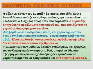 Η αξία των έργων του Ευριπίδη βρίσκεται στο εξής: Ενώ ο
Σοφοκλής παρουσίαζε τα πράγματα όπως πρέπει να είναι στο
μέλλον και ο Αισχύλος όπως ήταν στο παρελθόν, ο Ευριπίδης
απηχούσε τα προβλήματα του καιρού του, παρουσιάζοντας τα
γεγονότα όπως πραγματικά είναι.
Αναφέρθηκε στα ανθρώπινα πάθη, και χαρακτήρισε τους
θεούς ανήθικους και αχάριστους. Γι' αυτό κατηγορήθηκε για
αθεΐα. Είναι ρεαλιστής, νεωτεριστής και ορθολογιστής αλλά
δεν καταφέρεται εναντίον της θρησκείας.
Η αμφισβήτηση των μυθικών λαϊκών αντιλήψεων και η υψηλή
του σύλληψη για έναν απρόσιτο θεό, μπορεί να έδωσαν
αφορμή για επικριτικά σχόλια όμως δεν εμπόδισαν το
χαρακτηρισμό του ως τραγικότατο και από σκηνής φιλόσοφο.
ΧΑΡΑΚΤΗΡΙΣΤΙΚΑ ΤΗΣ ΠΟΙΗΤΙΚΗΣ ΤΟΥ ΤΕΧΝΗΣ
 