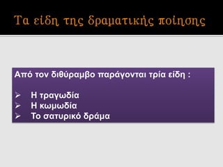 Από τον διθύραμβο παράγονται τρία είδη :
 Η τραγωδία
 Η κωμωδία
 Το σατυρικό δράμα
 