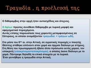 Ο διθύραμβος στην αρχή ήταν αυτοσχέδιος και άτεχνος.
Ο Αρίων πρώτος συνέθεσε διθύραμβο με λυρική μορφή και
αφηγηματικό περιεχόμενο.
Αυτός επίσης παρουσίασε τους χορευτές μεταμφιεσμένους σε
Σάτυρους, οι οποίοι ονομάζονταν τραγωδοί. < τράγων ωδή.
Στα μέσα του 6ου αι. στην Αττική, σε αγροτικές περιοχές ο ποιητής
Θέσπης στάθηκε απέναντι στον χορό και άρχισε διάλογο με στίχους.
Στη θέση του πρωτοχορευτή έβαλε άλλο πρόσωπο εκτός χορού, τον
υποκριτή (υποκρίνομαι=αποκρίνομαι), ο οποίος έκανε διάλογο με το
χορό. Πάντρεψε δηλαδή το επικό στοιχείο με το λυρικό.
Έτσι γεννήθηκε η τραγωδία στην Αττική.
 