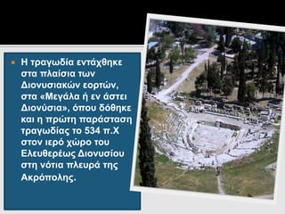  Η τραγωδία εντάχθηκε
στα πλαίσια των
Διονυσιακών εορτών,
στα «Μεγάλα ή εν άστει
Διονύσια», όπου δόθηκε
και η πρώτη παράσταση
τραγωδίας το 534 π.Χ
στον ιερό χώρο του
Ελευθερέως Διονυσίου
στη νότια πλευρά της
Ακρόπολης.
 