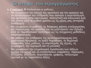 Α. Γνωστικοί  Επιδιώκεται οι μαθητές:
 Να γνωρίσουν τον κόσμο του αμπελιού και του κρασιού και
να κατανοήσουν την επίδραση που άσκησε η εκμετάλλευση
του αμπελιού στην οικονομική, πολιτιστική και κοινωνική ζωή
του τόπου από τα μυθικά χρόνια ως τις μέρες μας (ιστορική
αναδρομή)
 Να γνωρίσουν οι μαθητές τις διάφορες φάσεις επεξεργασίας
και παραγωγής του κρασιού και να μελετήσουν την εξέλιξη
από τα παραδοσιακά πατητήρια ως τις σύγχρονες μεθόδους
οινοπαραγωγής
 Να μάθουν την επίδραση της αμπελοκαλλιέργειας στη
χριστιανική θρησκεία, τη λαϊκή παράδοση, τα δημοτικά
τραγούδια, τους μύθους, τη λογοτεχνία, τις τέχνες, τη
ζωγραφική, την κεραμική και τη μουσική
 Να γνωρίσουν την ετυμολογική προέλευση των λέξεων
αμπέλι και κρασί και να αναζητήσουν εκφράσεις, παροιμίες,
αινίγματα, ανέκδοτα, λογοπαίγνια, γρίφους, τοπωνύμια
σχετικά με τις παραπάνω λέξεις
 