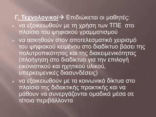 Γ. Τεχνολογικοί Επιδιώκεται οι μαθητές:
 να εξοικειωθούν με τη χρήση των ΤΠΕ στο
πλαίσιο του ψηφιακού γραμματισμού
 να ασκηθούν στον αποτελεσματικό χειρισμό
του ψηφιακού κειμένου στο διαδίκτυο βάσει της
πολυτροπικότητας και της διακειμενικότητας
(πλοήγηση στο διαδίκτυο για την επιλογή
εικονιστικού και ηχητικού υλικού,
υπερκειμενικές διασυνδέσεις)
 να εξοικειωθούν με τα κοινωνικά δίκτυα στο
πλαίσιο της διδακτικής πρακτικής και να
μάθουν να συνεργάζονται ομαδικά μέσα σε
τέτοια περιβάλλοντα
 