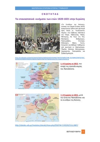 ΦΩΤΙΑΔΟΥ ΜΑΡΙΑ 1
ΝΕΟΤΕΡΗ ΚΑΙ ΣΥΓΧΡΟΝΗ ΙΣΤΟΡΙΑ Γ΄ΓΥΜΝΑΣΙΟΥ
Ε Ν Ο Τ Η Τ Α 6
Τα επαναστατικά κινήματα των ετών 1820-1821 στην Ευρώπη
«Το Συνέδριο της Βιέννης»,
πίνακας του Ιζαμπέ (Isabey,1819).
Διακρίνονται όρθιοι από αριστερά
προς δεξιά οι: Γουέλινγκτον,
Λόμπου ντα Σιλβέιρα, Σαλντάνια
ντα Γκάμα, Λέβενγιελμ, Νοάιγ,
Μέττερνιχ, Λα Τουρ ντυ Πεν,
Νέσελροντ, Ντάλμπεργκ,
Ρασουμόφσκι, Στιούαρτ,
Κλάνκαρτυ, Βάκεν, Γκεντς,
Χούμπολτ και Κάθκαρτ. Καθήμενοι
από αριστερά οι: Χάρτεμπεργκ,
Πλμέλα, Κάστερκ, Βέσενμπεργκ,
Λαμπραντόρ, Τελεϋράνδος και
Στάκελμπεργκ.
https://el.wikipedia.org/wiki/%CE%A3%CF%85%CE%BD%CE%AD%CE%B4%CF%81%CE%B9%CE%BF_%CF%84%CE%B7%CF%82_
%CE%92%CE%B9%CE%AD%CE%BD%CE%BD%CE%B7%CF%82#/media/File:CongressVienna.jp
1. Η Ευρώπη το 1812, την
εποχή της παντοδυναμίας
του Ναπολέοντα.
3. Η Ευρώπη το 1815, μετά
την ήττα του Ναπολέοντα και
το συνέδριο της Βιέννης.
http://ebooks.edu.gr/modules/ebook/show.php/DSGYM-C105/65/516,1887/
 