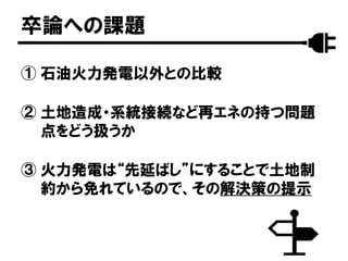 卒論への課題
① 石油火力発電以外との比較
② 土地造成・系統接続など再エネの持つ問題
点をどう扱うか
③ 火力発電は“先延ばし”にすることで土地制
約から免れているので、その解決策の提示
 