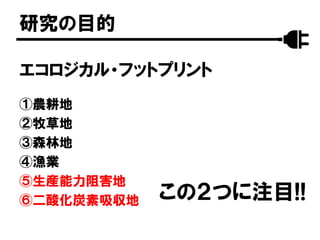 エコロジカル・フットプリント
①農耕地
②牧草地
③森林地
④漁業
⑤生産能力阻害地
⑥二酸化炭素吸収地
研究の目的
この２つに注目!!
 